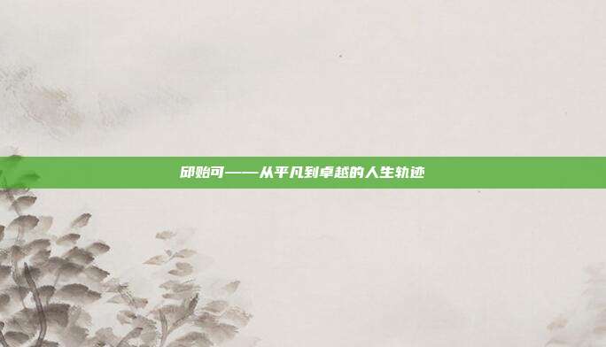 邱贻可——从平凡到卓越的人生轨迹