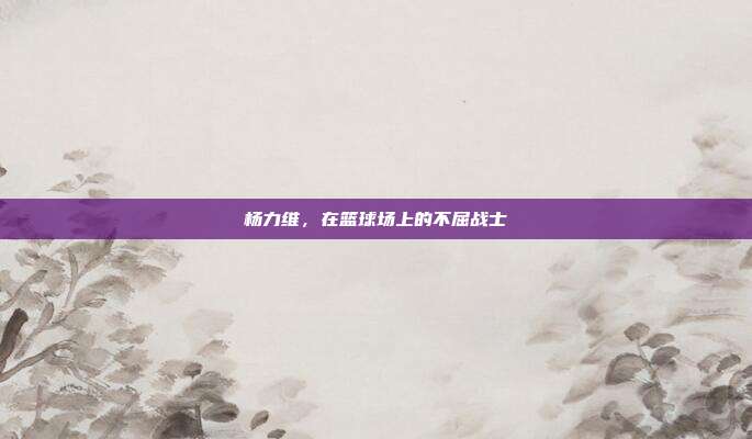杨力维，在篮球场上的不屈战士