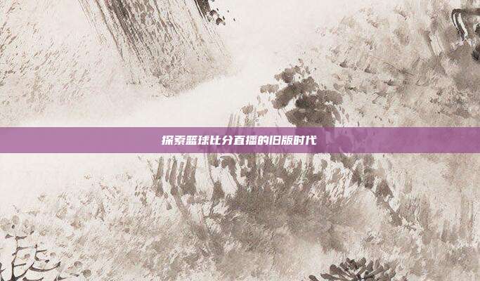 探索篮球比分直播的旧版时代