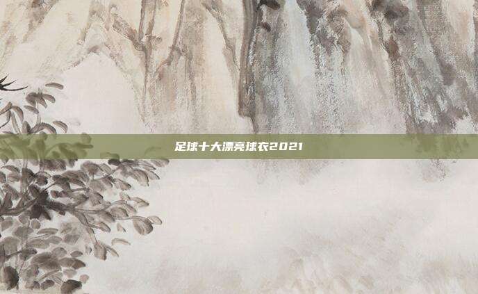 足球十大漂亮球衣2021