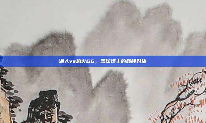 湖人vs热火G6，篮球场上的巅峰对决