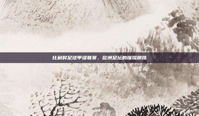 比利时足球甲级联赛,欧洲足坛的璀璨明珠