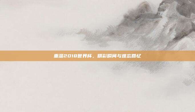 重温2018世界杯,精彩瞬间与难忘回忆