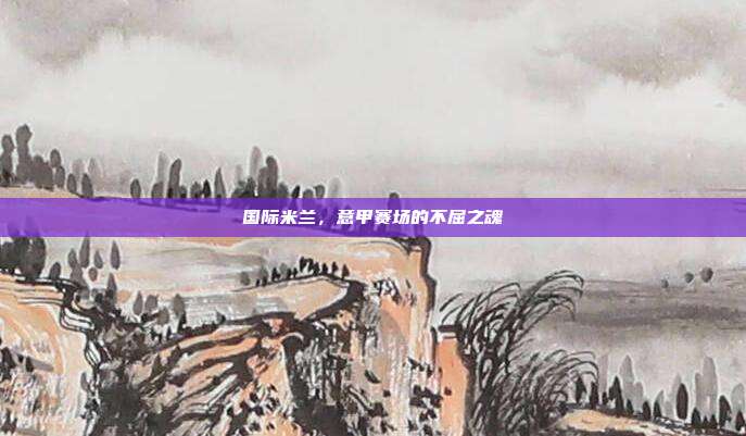 国际米兰,意甲赛场的不屈之魂
