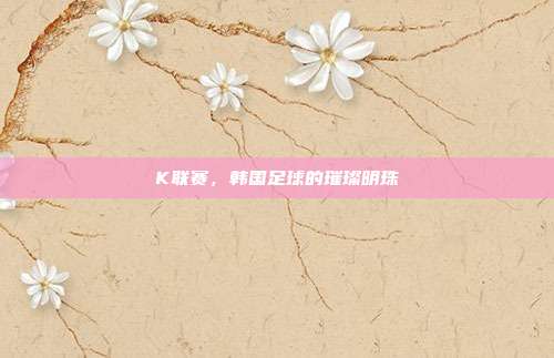 K联赛,韩国足球的璀璨明珠