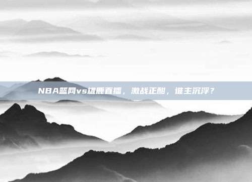 NBA篮网vs雄鹿直播，激战正酣，谁主沉浮？