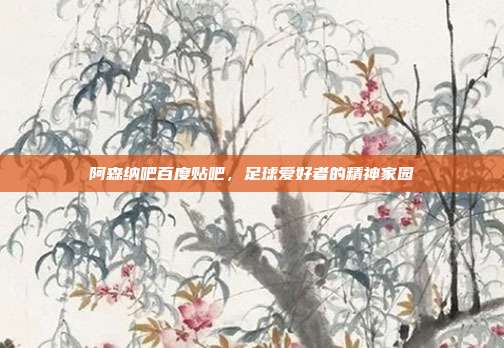 阿森纳吧百度贴吧，足球爱好者的精神家园