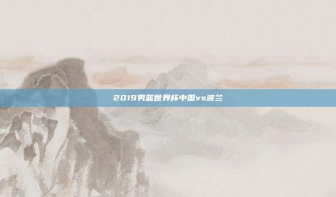 2019男篮世界杯中国vs波兰
