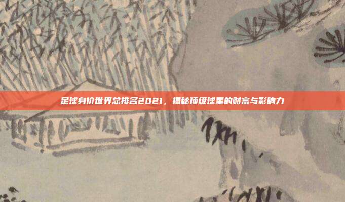 足球身价世界总排名2021，揭秘顶级球星的财富与影响力