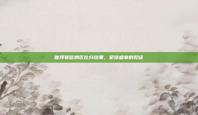 世预赛欧洲区比分结果，足球盛宴的见证