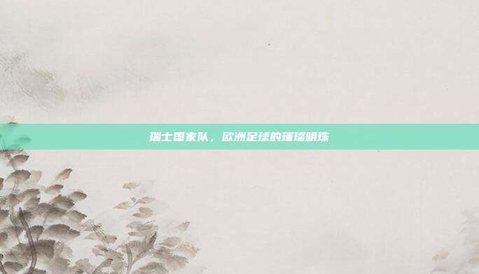 瑞士国家队，欧洲足球的璀璨明珠