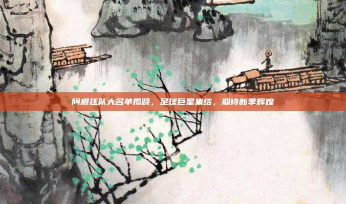 阿根廷队大名单揭晓,足球巨星集结,期待新季辉煌