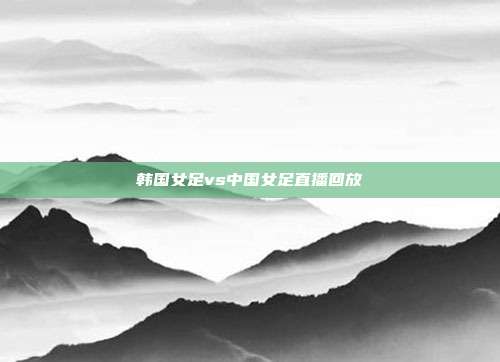 韩国女足vs中国女足直播回放