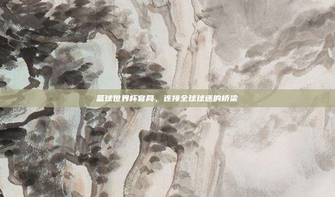 篮球世界杯官网，连接全球球迷的桥梁