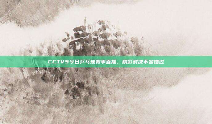 CCTV5今日乒乓球赛事直播,精彩对决不容错过