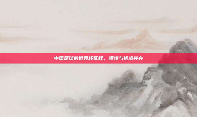 中国足球的世界杯征程，辉煌与挑战并存