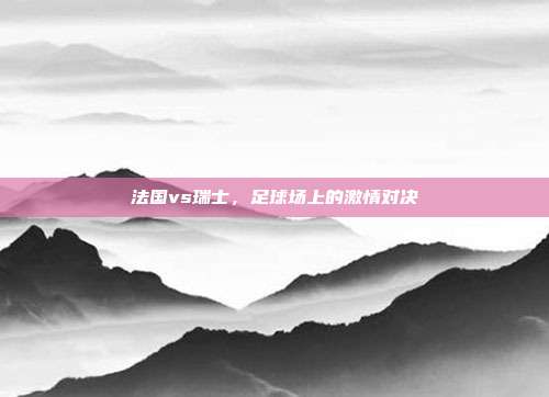 法国vs瑞士，足球场上的激情对决
