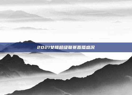 2021女排超级联赛直播盛况