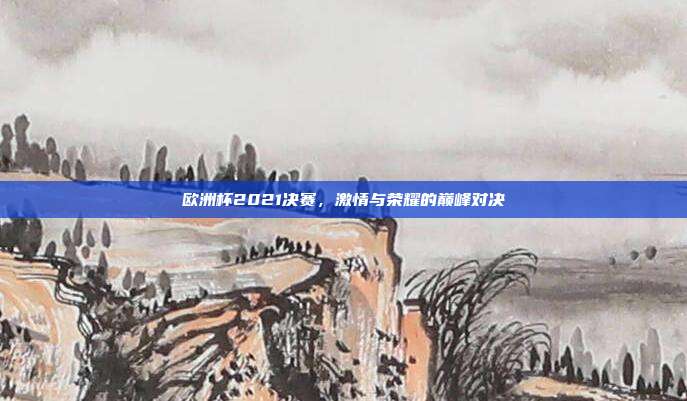 欧洲杯2021决赛，激情与荣耀的巅峰对决