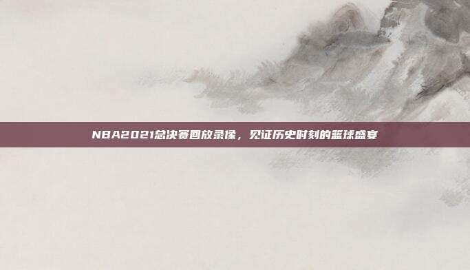 NBA2021总决赛回放录像，见证历史时刻的篮球盛宴