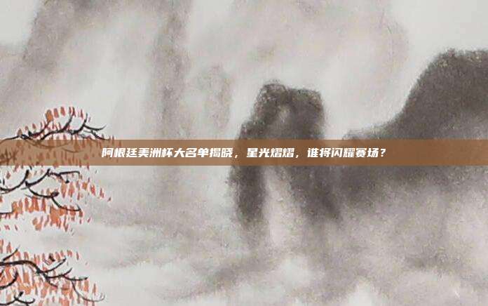 阿根廷美洲杯大名单揭晓，星光熠熠，谁将闪耀赛场？