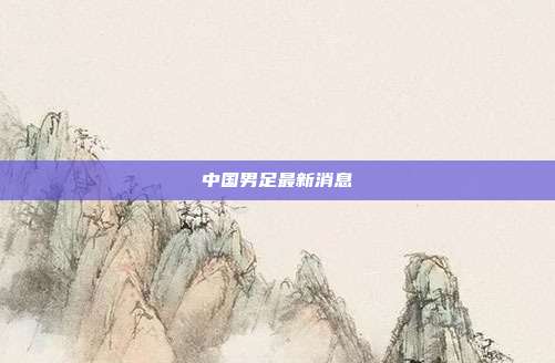 中国男足最新消息