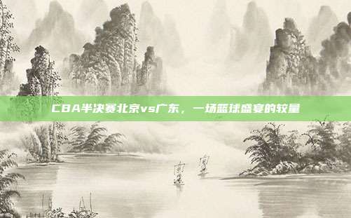 CBA半决赛北京vs广东，一场篮球盛宴的较量