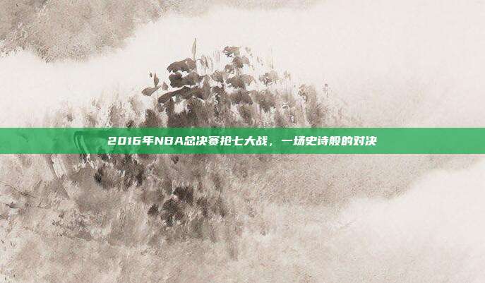 2016年NBA总决赛抢七大战,一场史诗般的对决
