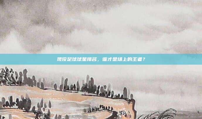 现役足球球星排名，谁才是场上的王者？