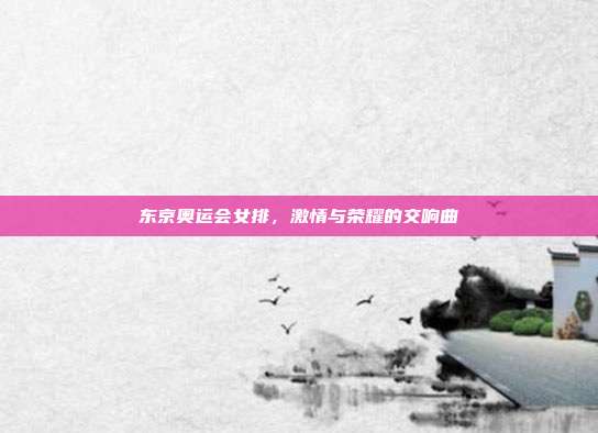 东京奥运会女排，激情与荣耀的交响曲