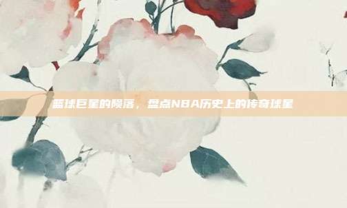篮球巨星的陨落，盘点NBA历史上的传奇球星