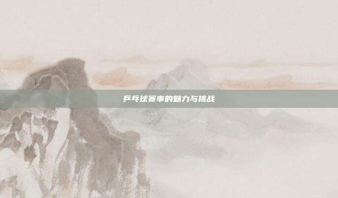 乒乓球赛事的魅力与挑战