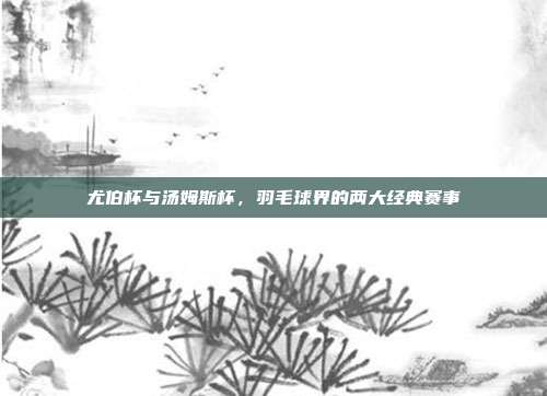 尤伯杯与汤姆斯杯，羽毛球界的两大经典赛事