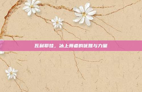 瓦利耶娃，冰上舞者的优雅与力量