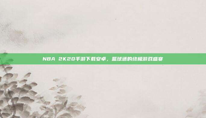 NBA 2K20手游下载安卓，篮球迷的终极游戏盛宴