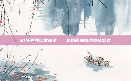 21年乒乓球世锦赛，一场精彩绝伦的竞技盛宴