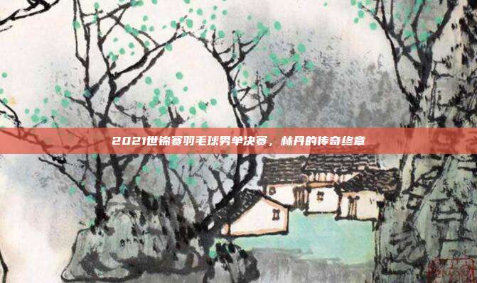 2021世锦赛羽毛球男单决赛，林丹的传奇终章