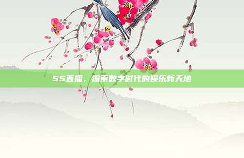 55直播，探索数字时代的娱乐新天地