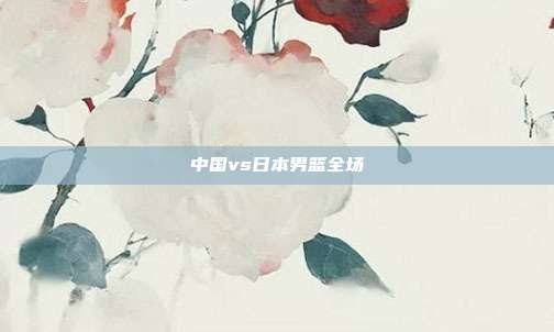 中国vs日本男篮全场
