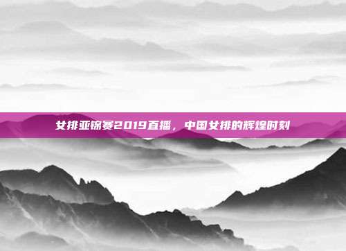 女排亚锦赛2019直播，中国女排的辉煌时刻