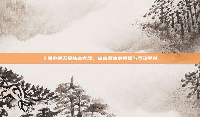 上海电视五星体育官网,体育赛事的直播与互动平台