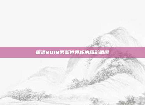 重温2019男篮世界杯的精彩瞬间