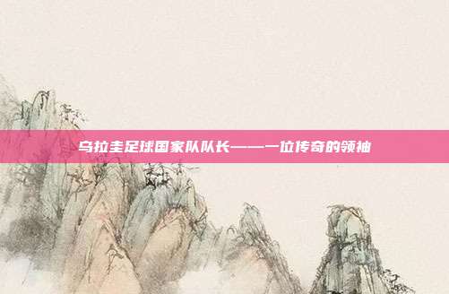 乌拉圭足球国家队队长——一位传奇的领袖