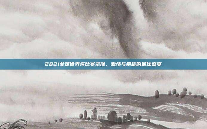 2021女足世界杯比赛录像，激情与荣耀的足球盛宴