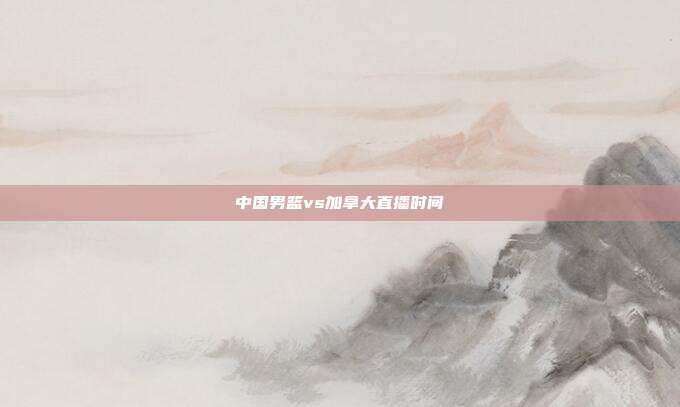 中国男篮vs加拿大直播时间