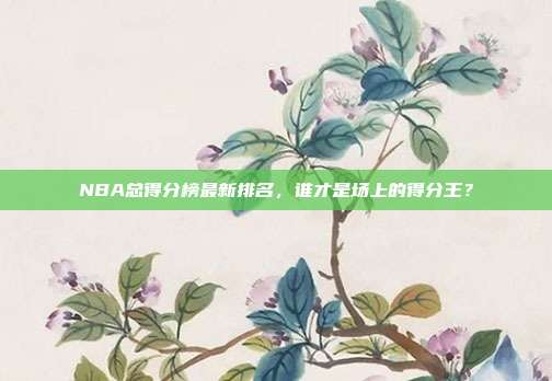 NBA总得分榜最新排名，谁才是场上的得分王？