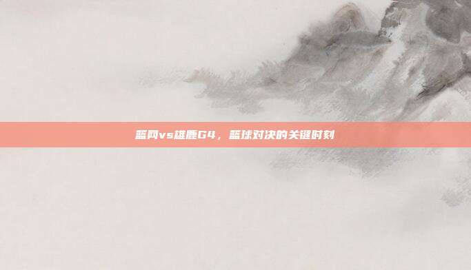 篮网vs雄鹿G4，篮球对决的关键时刻