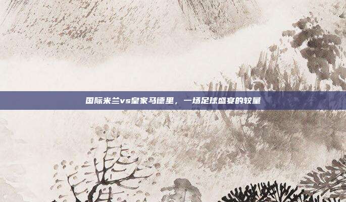 国际米兰vs皇家马德里,一场足球盛宴的较量