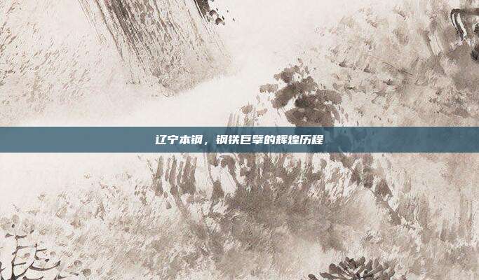 辽宁本钢，钢铁巨擘的辉煌历程