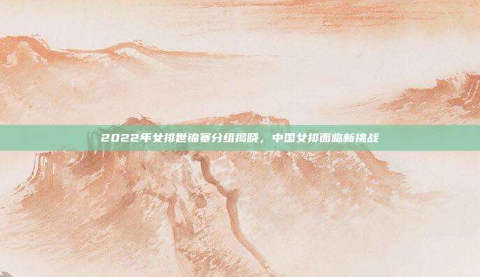 2022年女排世锦赛分组揭晓,中国女排面临新挑战